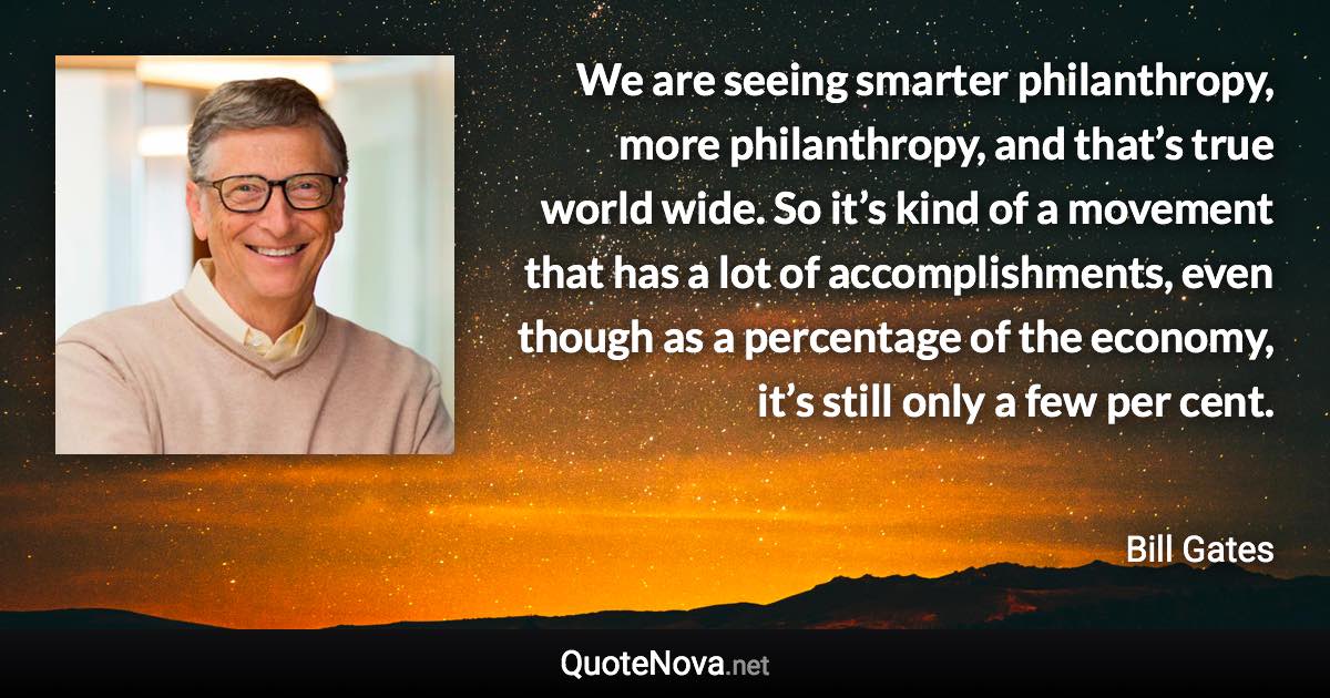 We are seeing smarter philanthropy, more philanthropy, and that’s true world wide. So it’s kind of a movement that has a lot of accomplishments, even though as a percentage of the economy, it’s still only a few per cent. - Bill Gates quote