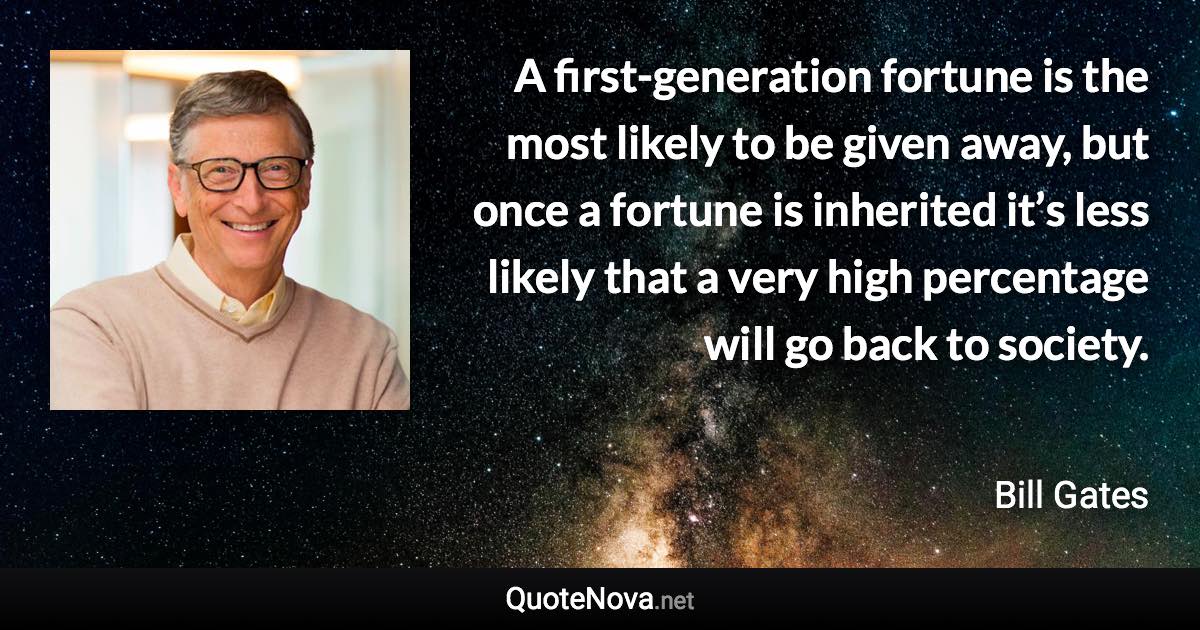 A first-generation fortune is the most likely to be given away, but once a fortune is inherited it’s less likely that a very high percentage will go back to society. - Bill Gates quote