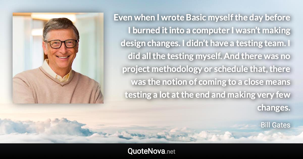 Even when I wrote Basic myself the day before I burned it into a computer I wasn’t making design changes. I didn’t have a testing team. I did all the testing myself. And there was no project methodology or schedule that, there was the notion of coming to a close means testing a lot at the end and making very few changes. - Bill Gates quote