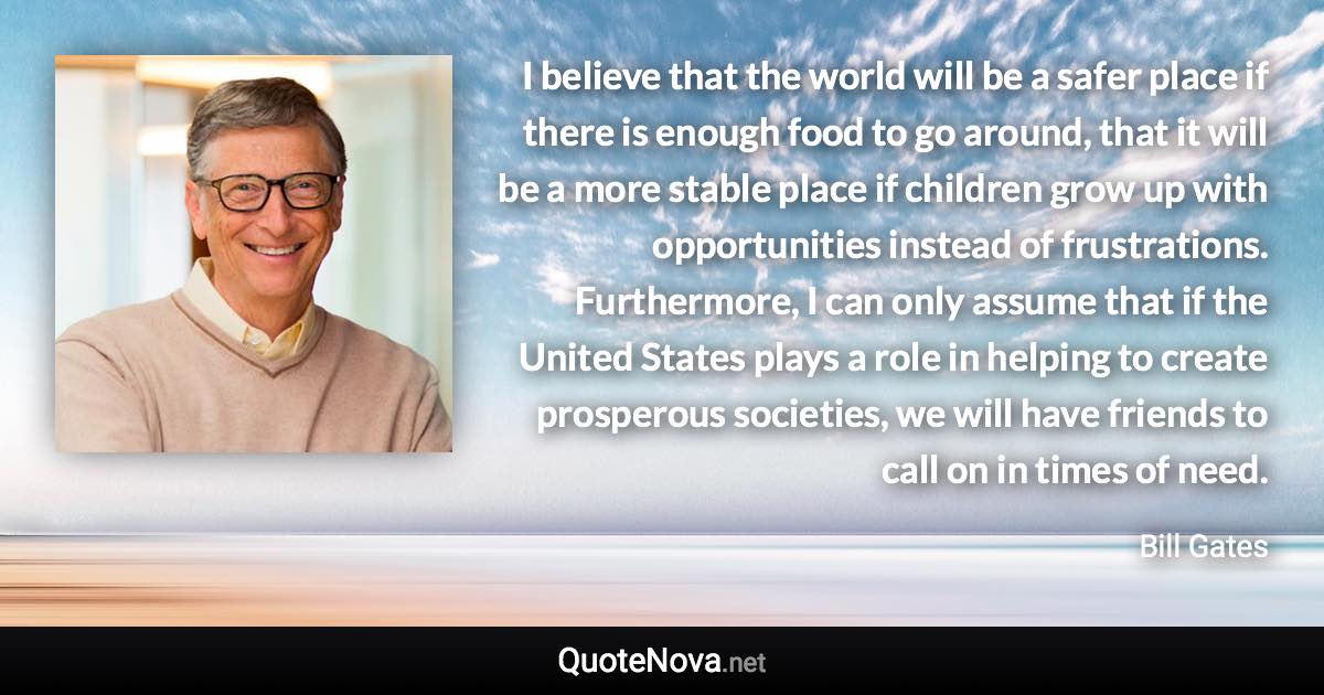 I believe that the world will be a safer place if there is enough food to go around, that it will be a more stable place if children grow up with opportunities instead of frustrations. Furthermore, I can only assume that if the United States plays a role in helping to create prosperous societies, we will have friends to call on in times of need. - Bill Gates quote