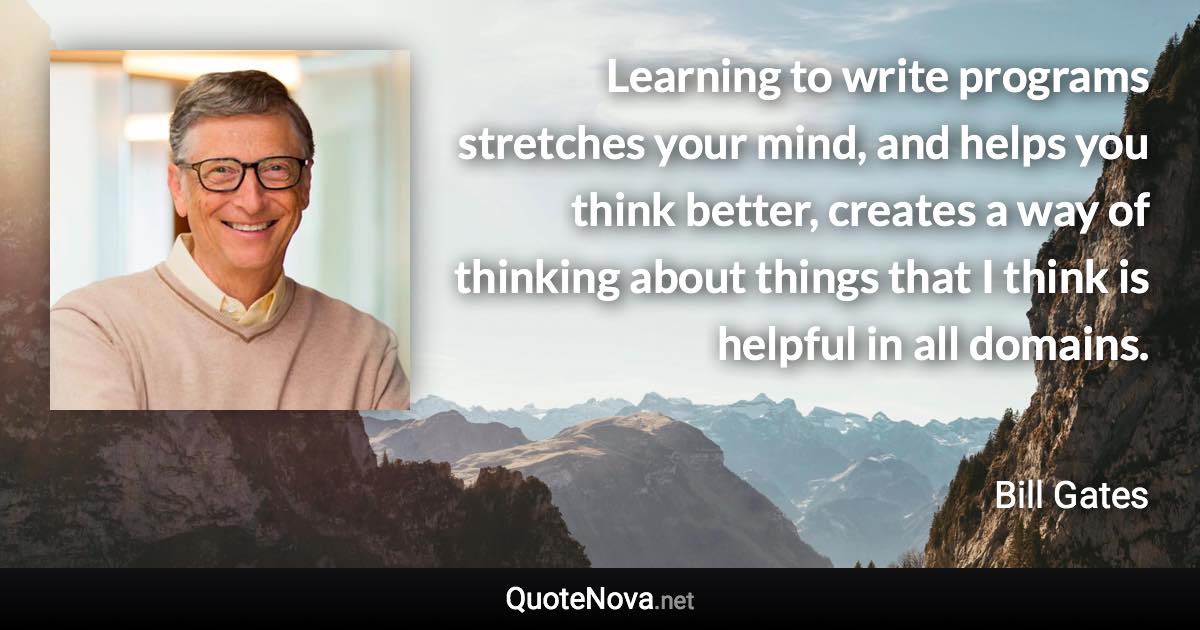 Learning to write programs stretches your mind, and helps you think better, creates a way of thinking about things that I think is helpful in all domains. - Bill Gates quote