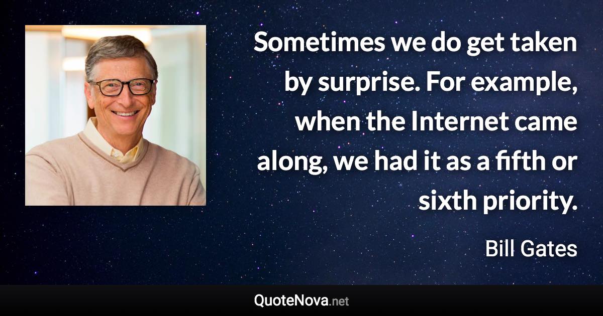 Sometimes we do get taken by surprise. For example, when the Internet came along, we had it as a fifth or sixth priority. - Bill Gates quote