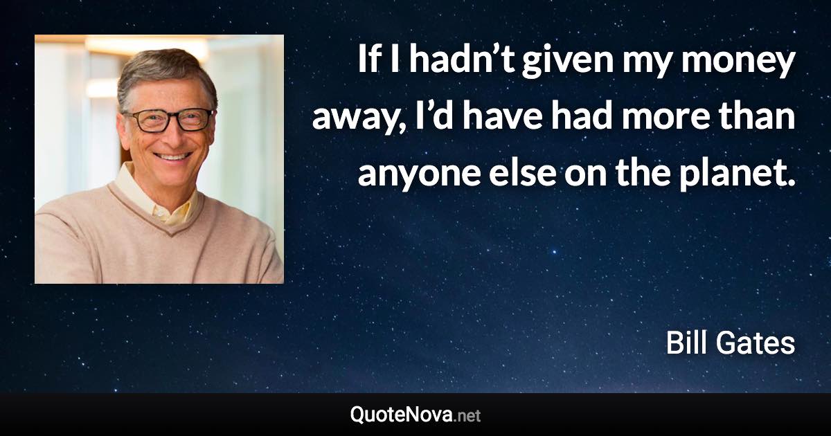 If I hadn’t given my money away, I’d have had more than anyone else on the planet. - Bill Gates quote