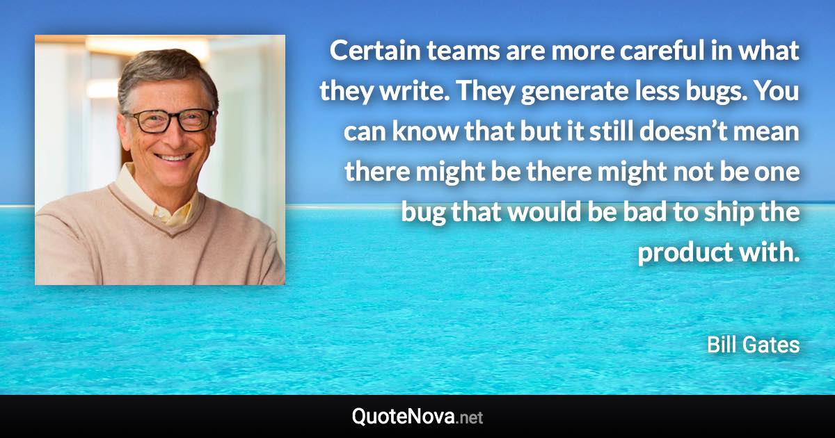 Certain teams are more careful in what they write. They generate less bugs. You can know that but it still doesn’t mean there might be there might not be one bug that would be bad to ship the product with. - Bill Gates quote