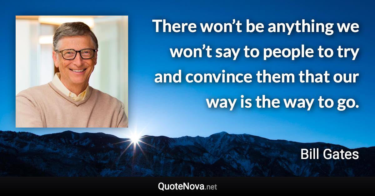 There won’t be anything we won’t say to people to try and convince them that our way is the way to go. - Bill Gates quote