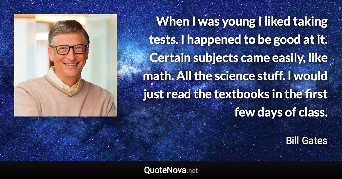 When I was young I liked taking tests. I happened to be good at it. Certain subjects came easily, like math. All the science stuff. I would just read the textbooks in the first few days of class. - Bill Gates quote