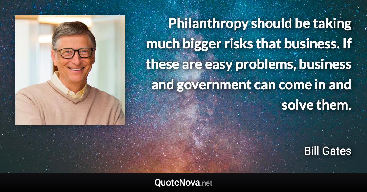 Philanthropy should be taking much bigger risks that business. If these are easy problems, business and government can come in and solve them. - Bill Gates quote