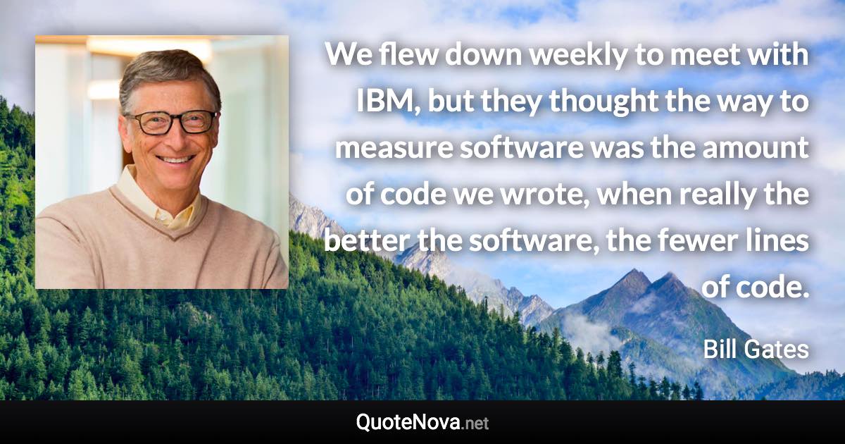 We flew down weekly to meet with IBM, but they thought the way to measure software was the amount of code we wrote, when really the better the software, the fewer lines of code. - Bill Gates quote
