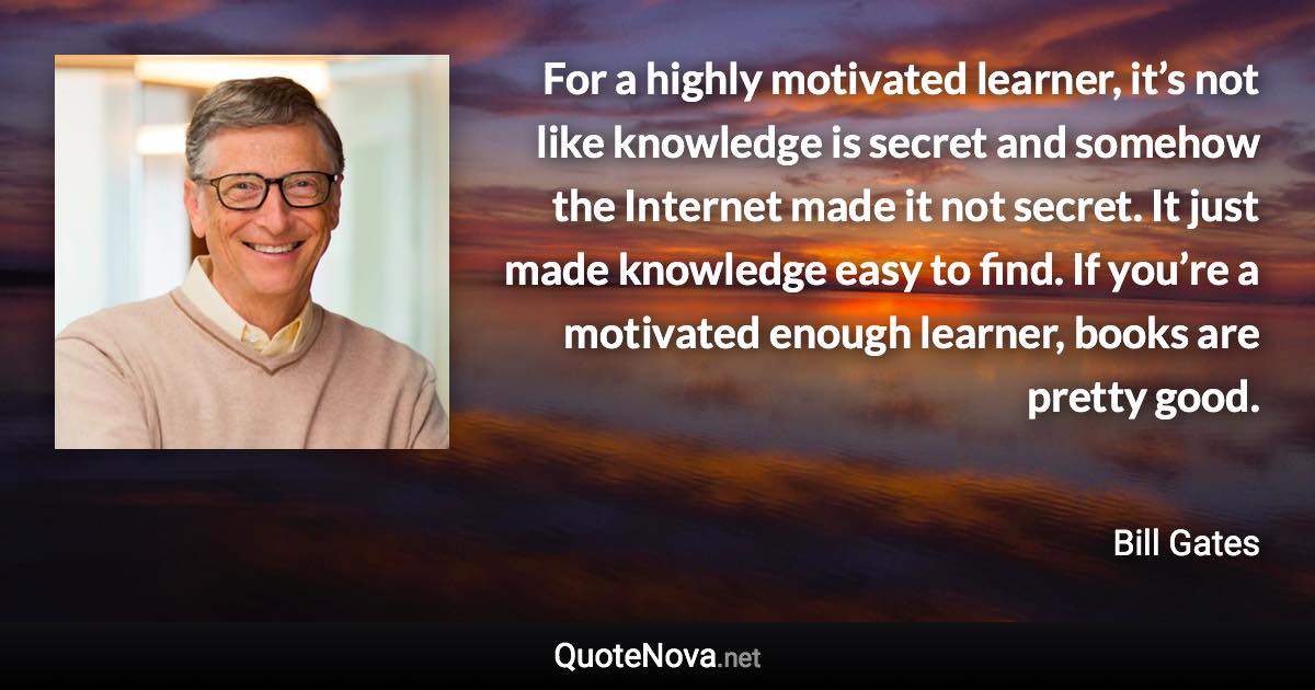 For a highly motivated learner, it’s not like knowledge is secret and somehow the Internet made it not secret. It just made knowledge easy to find. If you’re a motivated enough learner, books are pretty good. - Bill Gates quote