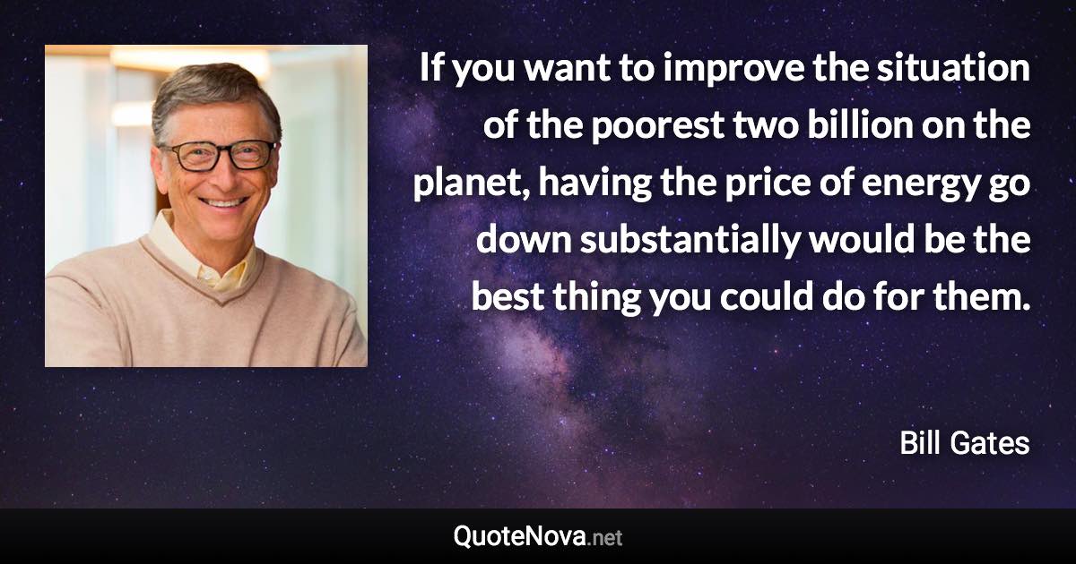 If you want to improve the situation of the poorest two billion on the planet, having the price of energy go down substantially would be the best thing you could do for them. - Bill Gates quote