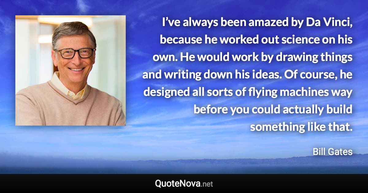 I’ve always been amazed by Da Vinci, because he worked out science on his own. He would work by drawing things and writing down his ideas. Of course, he designed all sorts of flying machines way before you could actually build something like that. - Bill Gates quote