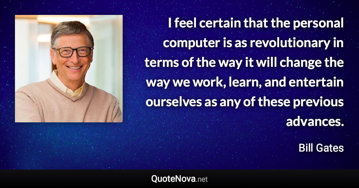 I feel certain that the personal computer is as revolutionary in terms of the way it will change the way we work, learn, and entertain ourselves as any of these previous advances. - Bill Gates quote