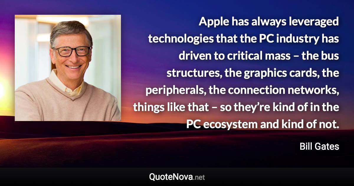 Apple has always leveraged technologies that the PC industry has driven to critical mass – the bus structures, the graphics cards, the peripherals, the connection networks, things like that – so they’re kind of in the PC ecosystem and kind of not. - Bill Gates quote