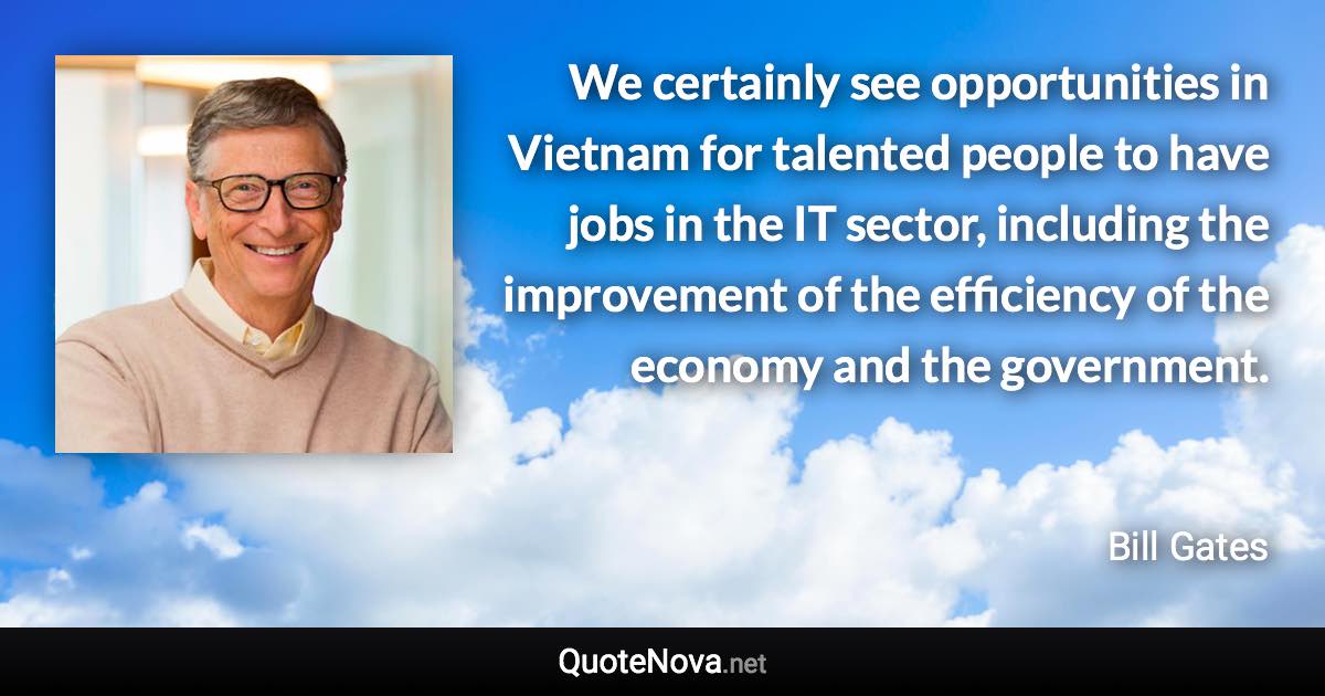 We certainly see opportunities in Vietnam for talented people to have jobs in the IT sector, including the improvement of the efficiency of the economy and the government. - Bill Gates quote