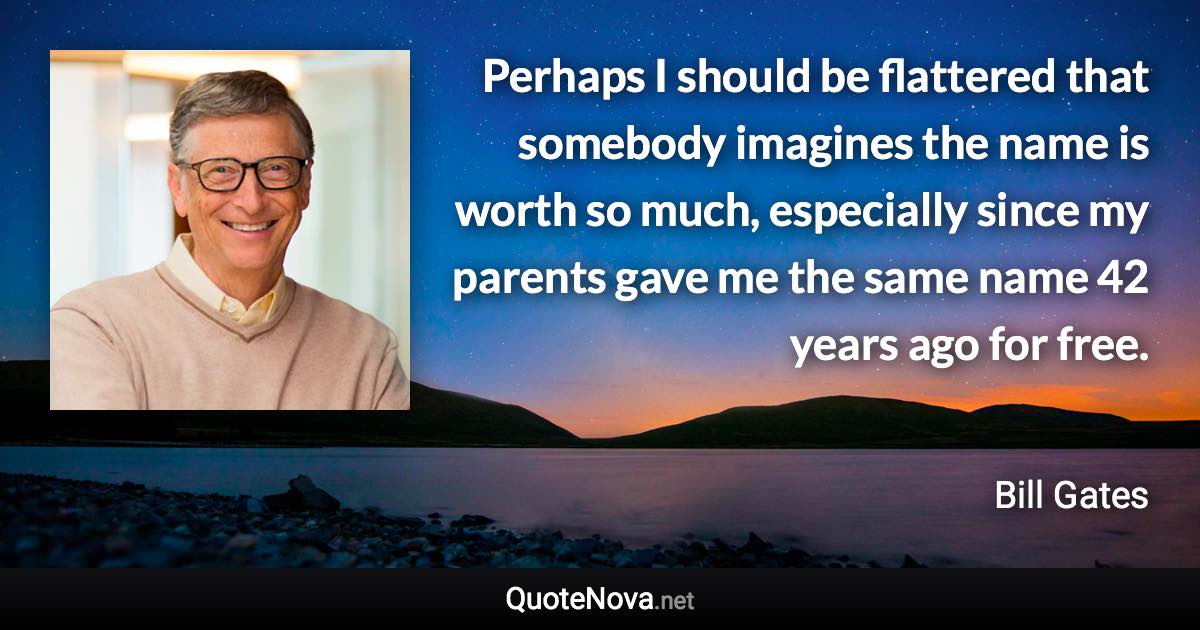 Perhaps I should be flattered that somebody imagines the name is worth so much, especially since my parents gave me the same name 42 years ago for free. - Bill Gates quote