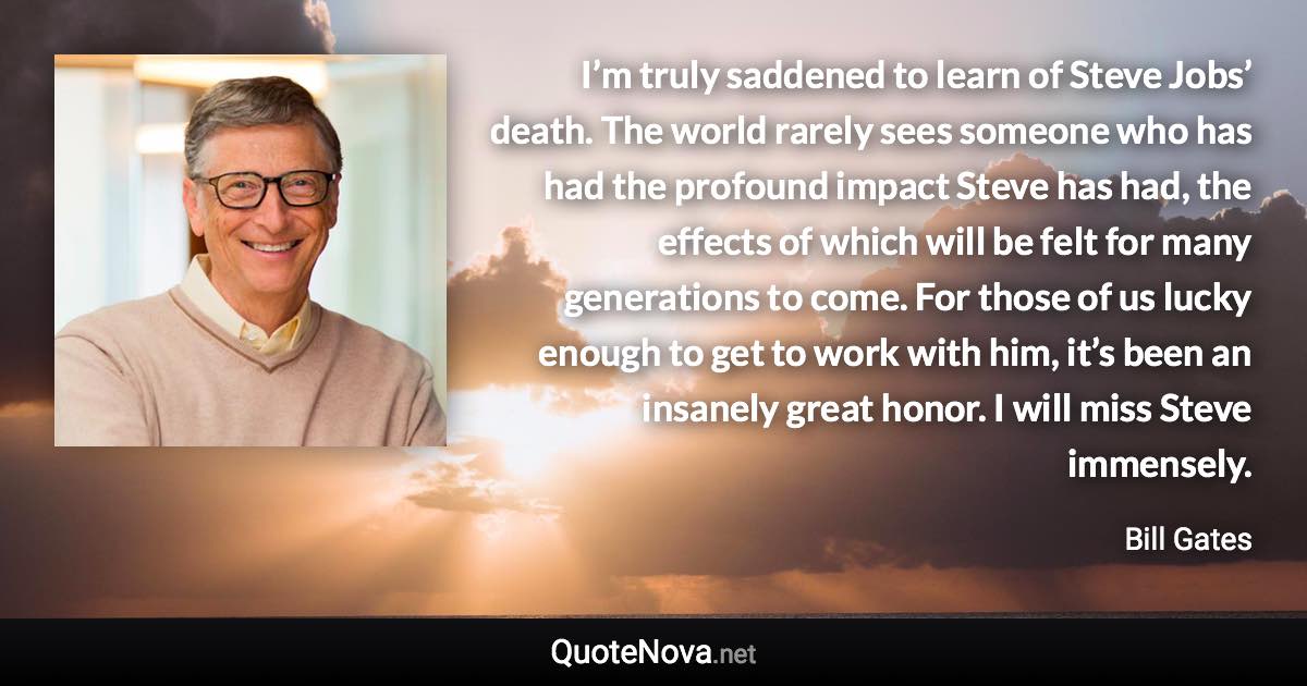 I’m truly saddened to learn of Steve Jobs’ death. The world rarely sees someone who has had the profound impact Steve has had, the effects of which will be felt for many generations to come. For those of us lucky enough to get to work with him, it’s been an insanely great honor. I will miss Steve immensely. - Bill Gates quote