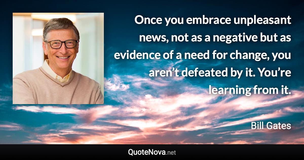 Once you embrace unpleasant news, not as a negative but as evidence of a need for change, you aren’t defeated by it. You’re learning from it. - Bill Gates quote