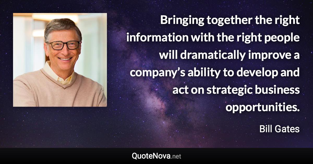 Bringing together the right information with the right people will dramatically improve a company’s ability to develop and act on strategic business opportunities. - Bill Gates quote