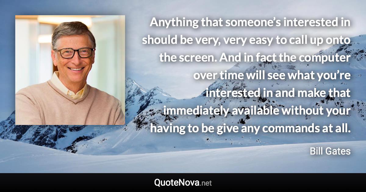 Anything that someone’s interested in should be very, very easy to call up onto the screen. And in fact the computer over time will see what you’re interested in and make that immediately available without your having to be give any commands at all. - Bill Gates quote