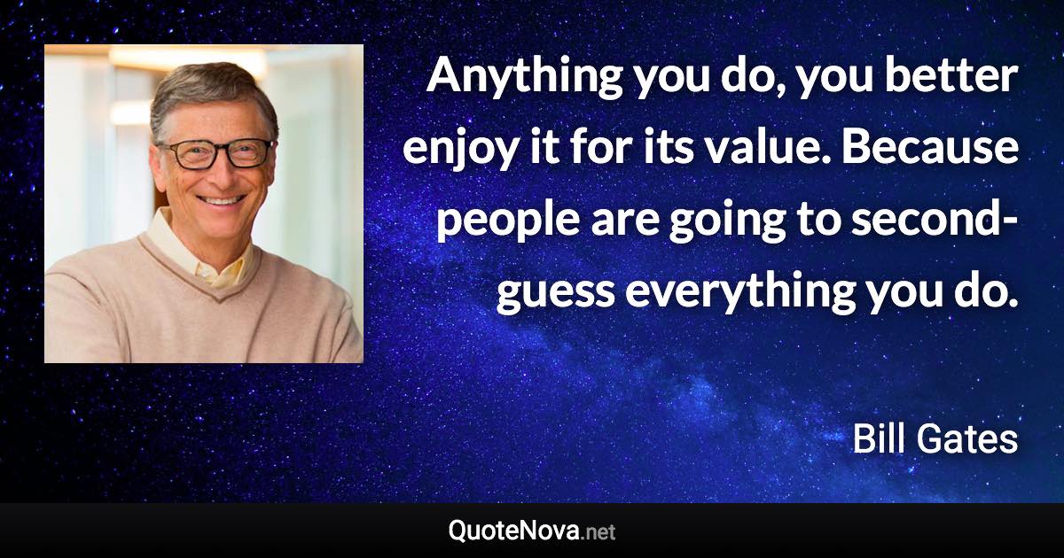 Anything you do, you better enjoy it for its value. Because people are going to second-guess everything you do. - Bill Gates quote