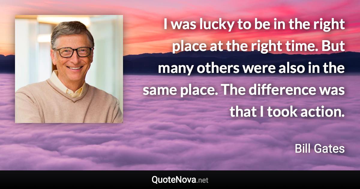 I was lucky to be in the right place at the right time. But many others were also in the same place. The difference was that I took action. - Bill Gates quote