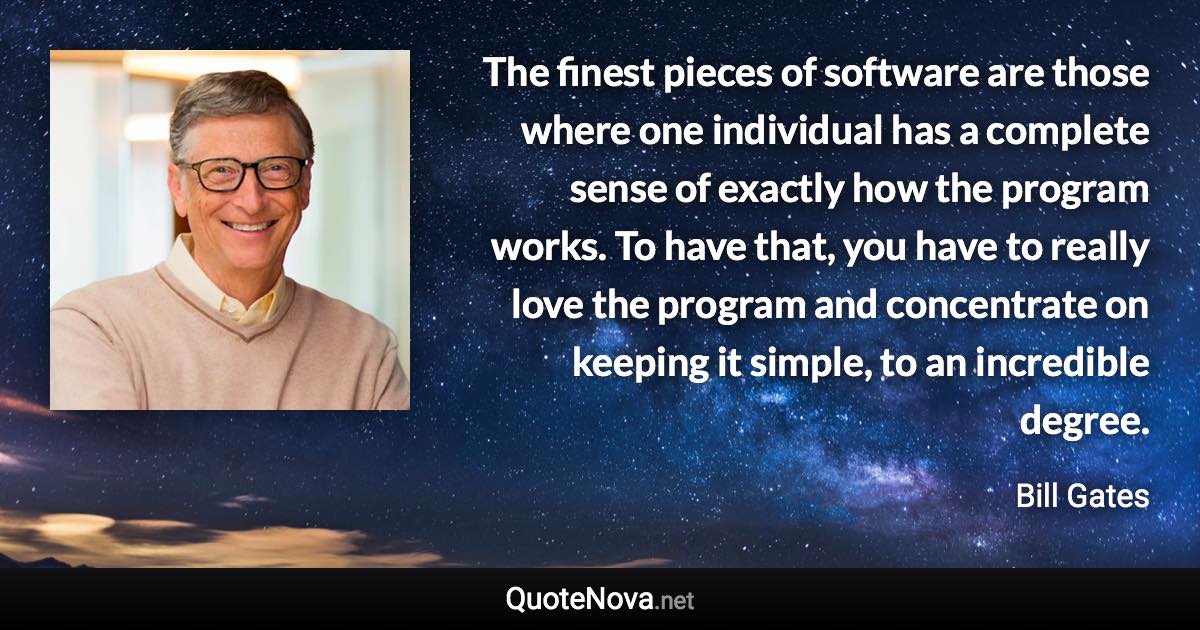 The finest pieces of software are those where one individual has a complete sense of exactly how the program works. To have that, you have to really love the program and concentrate on keeping it simple, to an incredible degree. - Bill Gates quote