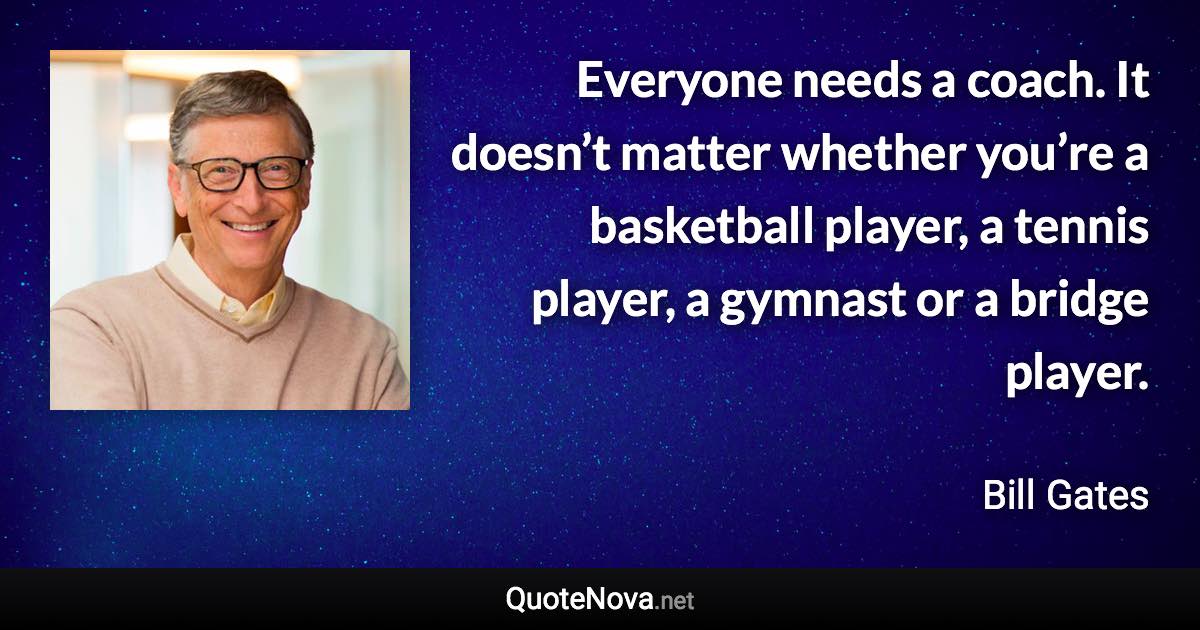 Everyone needs a coach. It doesn’t matter whether you’re a basketball player, a tennis player, a gymnast or a bridge player. - Bill Gates quote