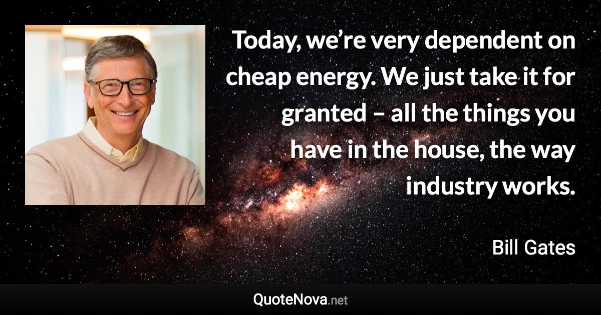 Today, we’re very dependent on cheap energy. We just take it for granted – all the things you have in the house, the way industry works. - Bill Gates quote