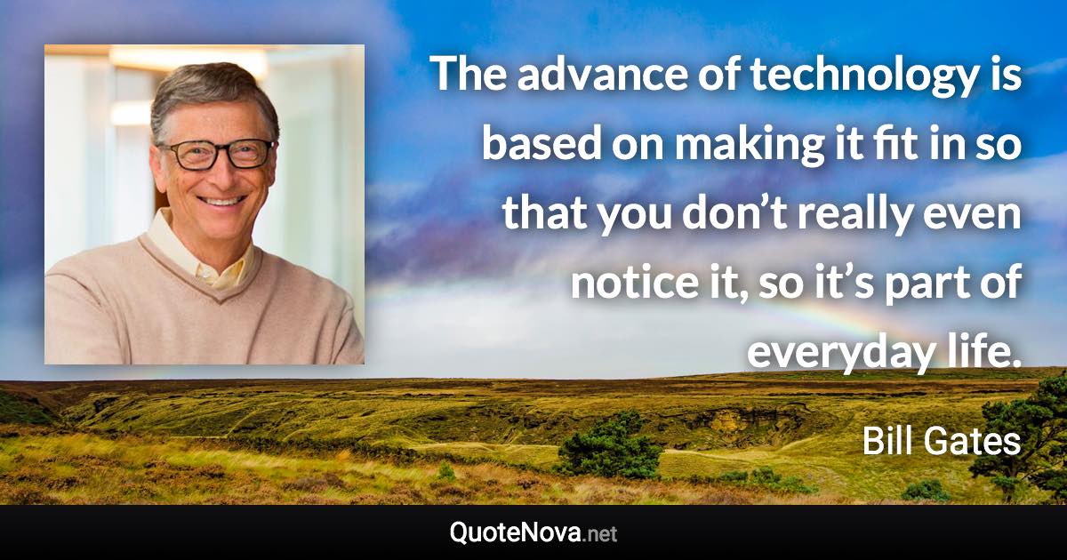 The advance of technology is based on making it fit in so that you don’t really even notice it, so it’s part of everyday life. - Bill Gates quote