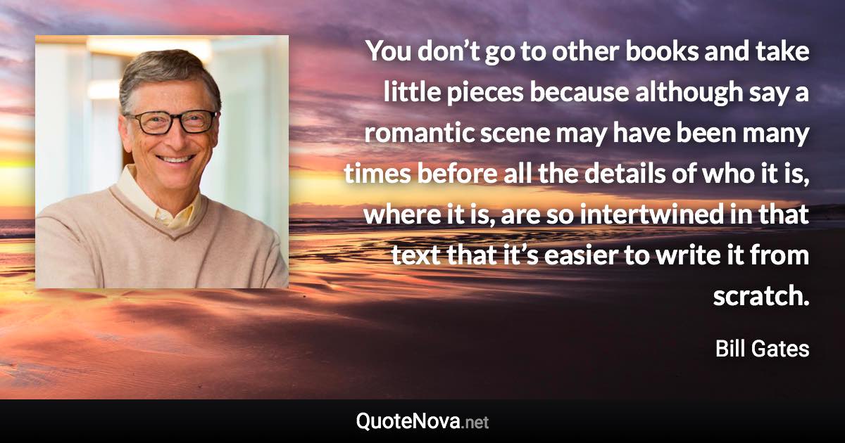 You don’t go to other books and take little pieces because although say a romantic scene may have been many times before all the details of who it is, where it is, are so intertwined in that text that it’s easier to write it from scratch. - Bill Gates quote