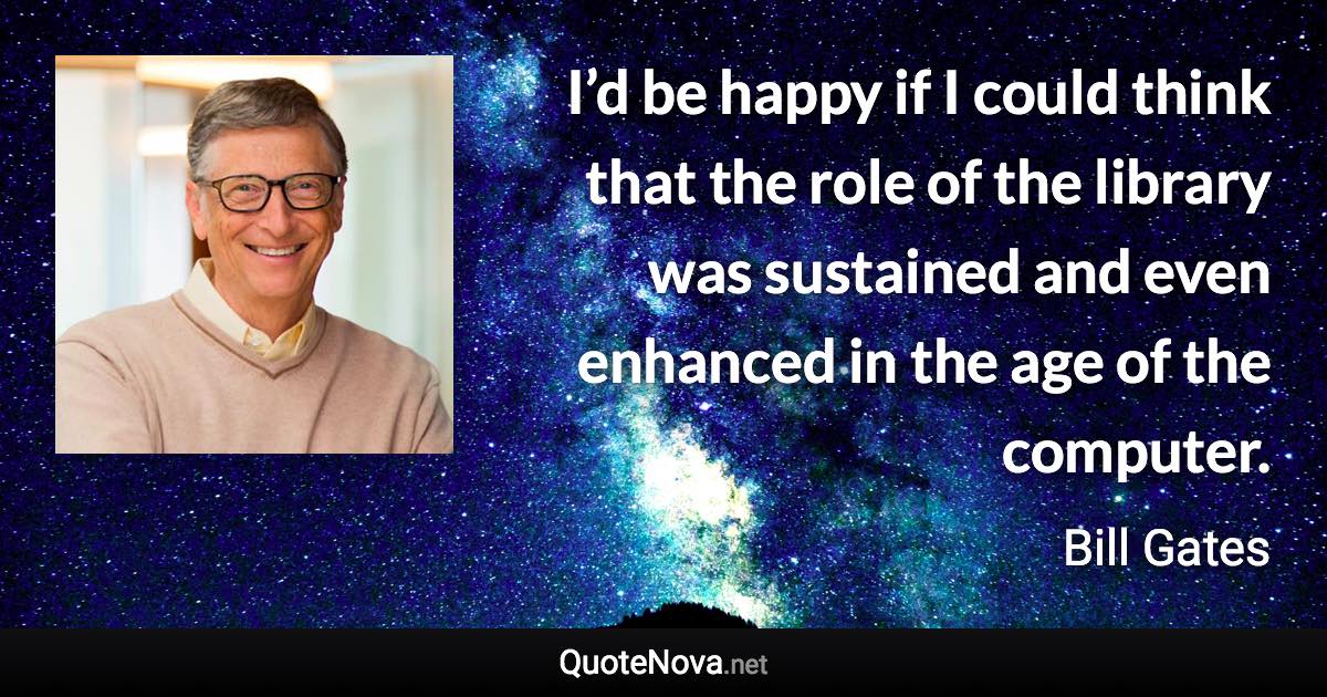 I’d be happy if I could think that the role of the library was sustained and even enhanced in the age of the computer. - Bill Gates quote