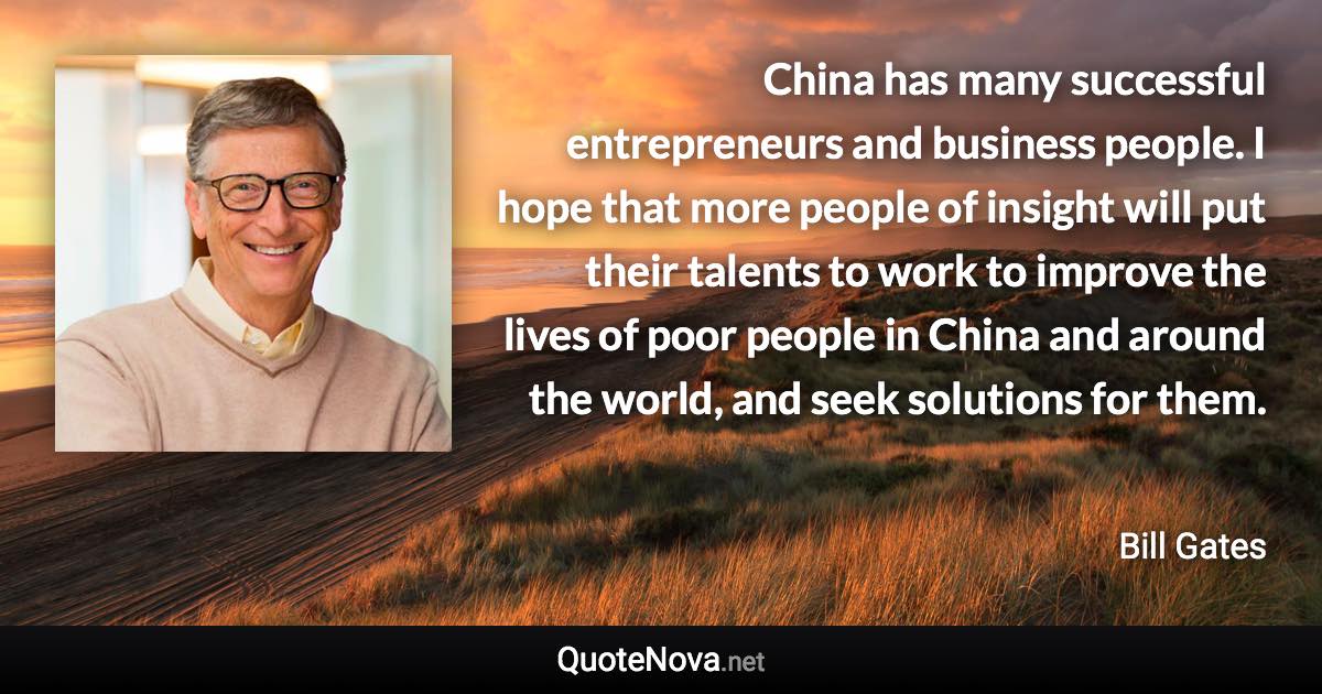 China has many successful entrepreneurs and business people. I hope that more people of insight will put their talents to work to improve the lives of poor people in China and around the world, and seek solutions for them. - Bill Gates quote