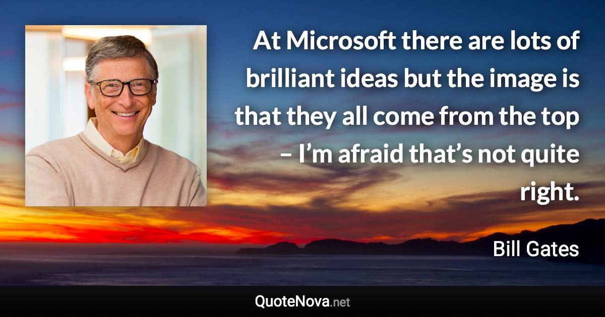 At Microsoft there are lots of brilliant ideas but the image is that they all come from the top – I’m afraid that’s not quite right. - Bill Gates quote