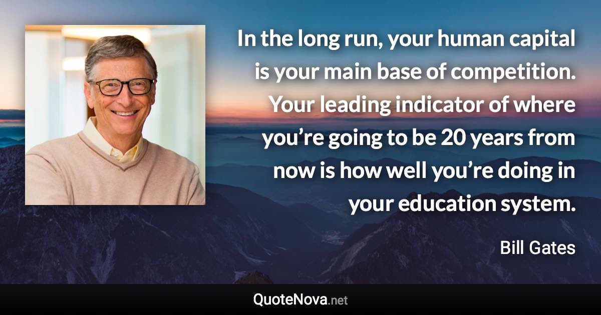 In the long run, your human capital is your main base of competition. Your leading indicator of where you’re going to be 20 years from now is how well you’re doing in your education system. - Bill Gates quote