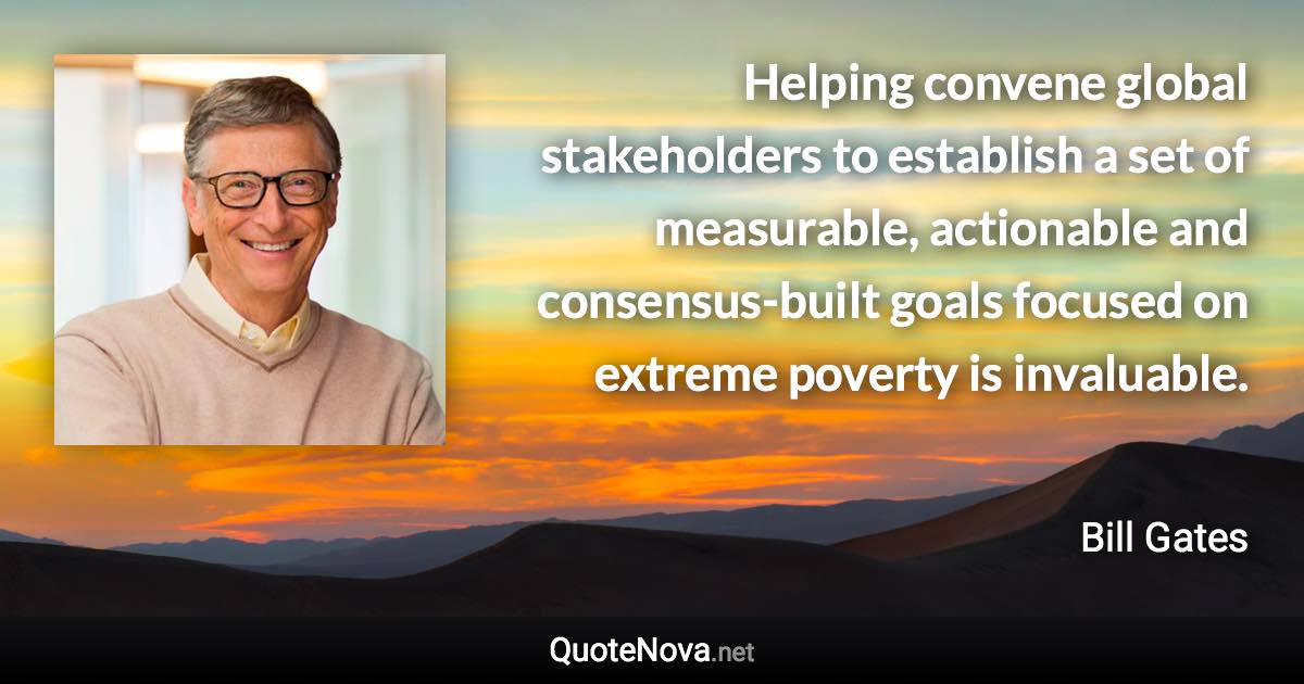 Helping convene global stakeholders to establish a set of measurable, actionable and consensus-built goals focused on extreme poverty is invaluable. - Bill Gates quote