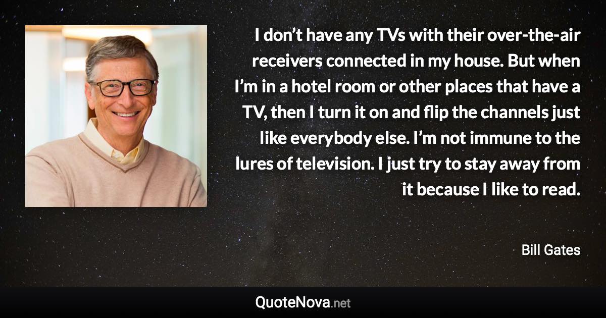 I don’t have any TVs with their over-the-air receivers connected in my house. But when I’m in a hotel room or other places that have a TV, then I turn it on and flip the channels just like everybody else. I’m not immune to the lures of television. I just try to stay away from it because I like to read. - Bill Gates quote