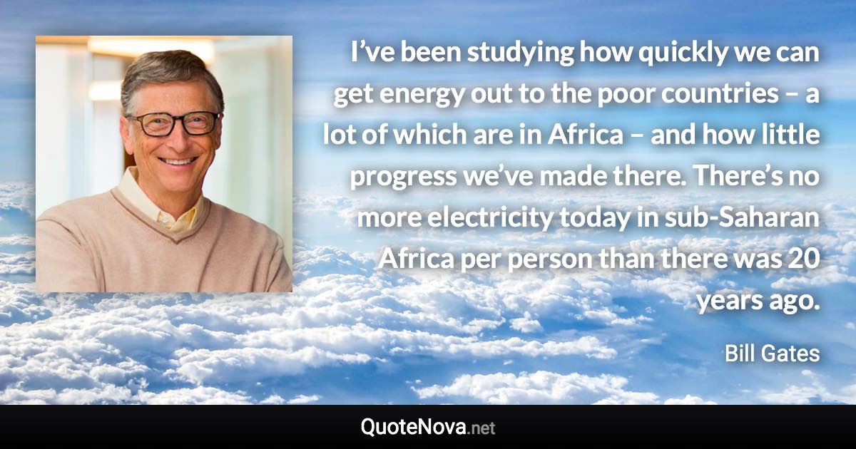 I’ve been studying how quickly we can get energy out to the poor countries – a lot of which are in Africa – and how little progress we’ve made there. There’s no more electricity today in sub-Saharan Africa per person than there was 20 years ago. - Bill Gates quote