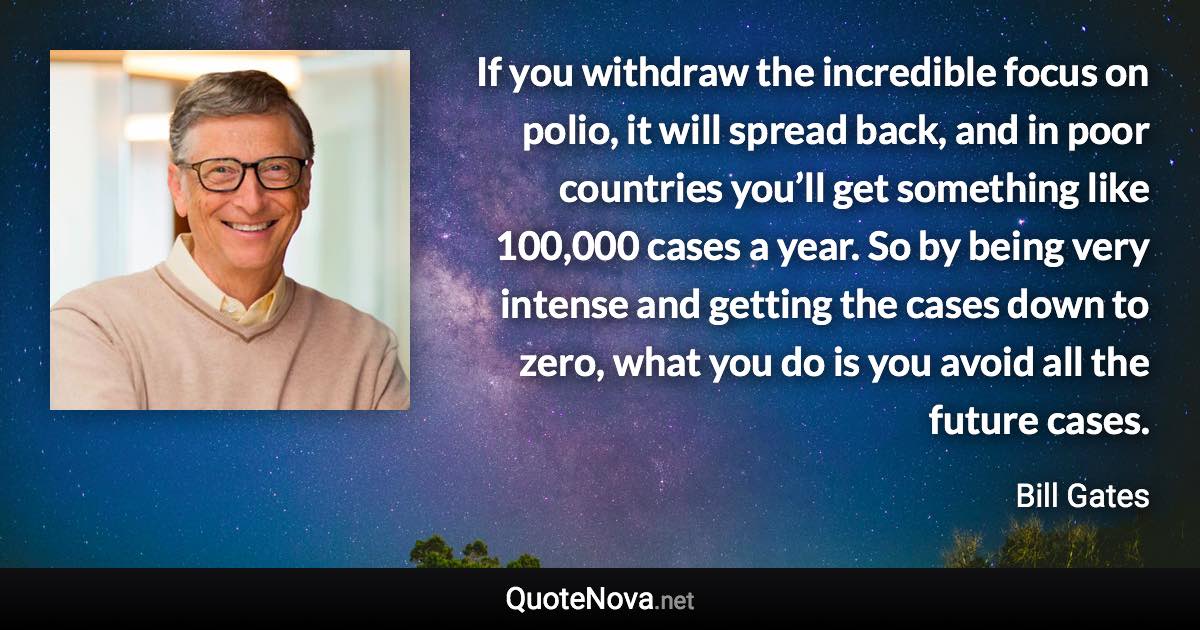 If you withdraw the incredible focus on polio, it will spread back, and in poor countries you’ll get something like 100,000 cases a year. So by being very intense and getting the cases down to zero, what you do is you avoid all the future cases. - Bill Gates quote