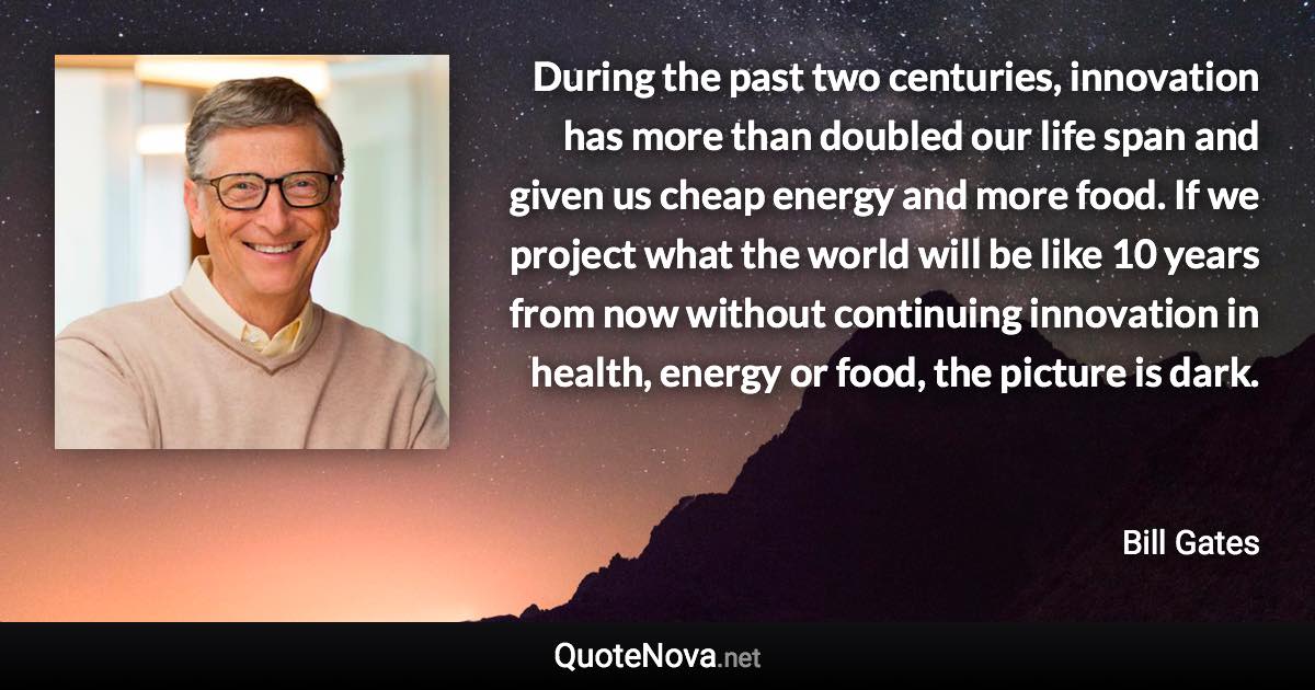 During the past two centuries, innovation has more than doubled our life span and given us cheap energy and more food. If we project what the world will be like 10 years from now without continuing innovation in health, energy or food, the picture is dark. - Bill Gates quote