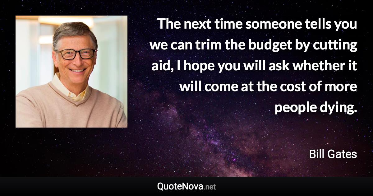 The next time someone tells you we can trim the budget by cutting aid, I hope you will ask whether it will come at the cost of more people dying. - Bill Gates quote