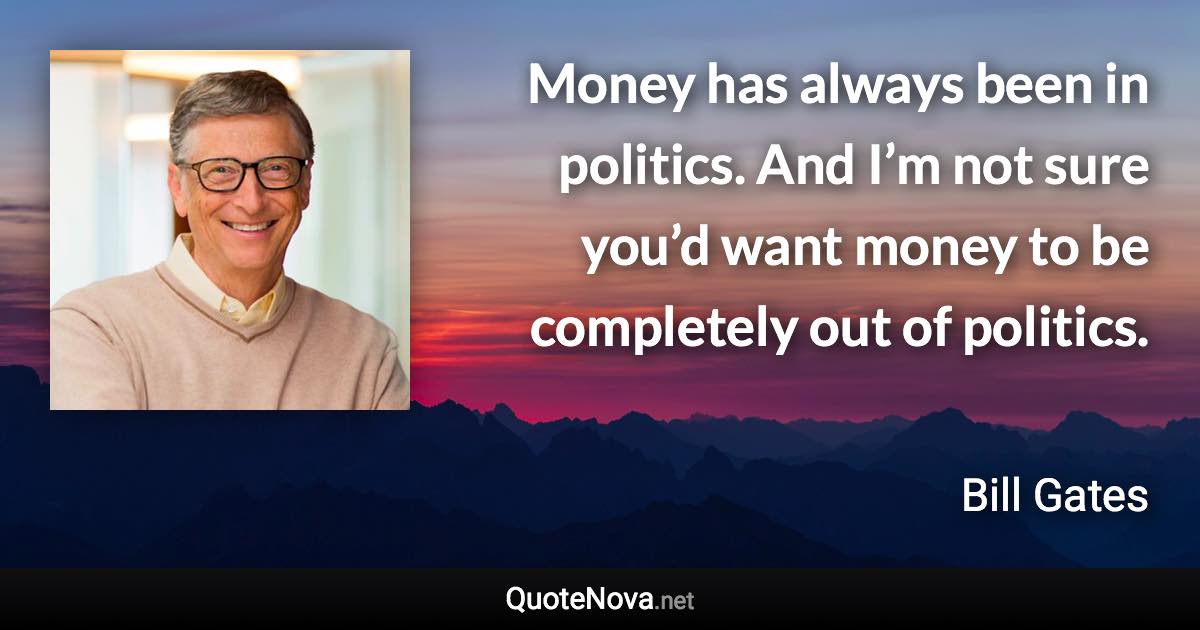 Money has always been in politics. And I’m not sure you’d want money to be completely out of politics. - Bill Gates quote