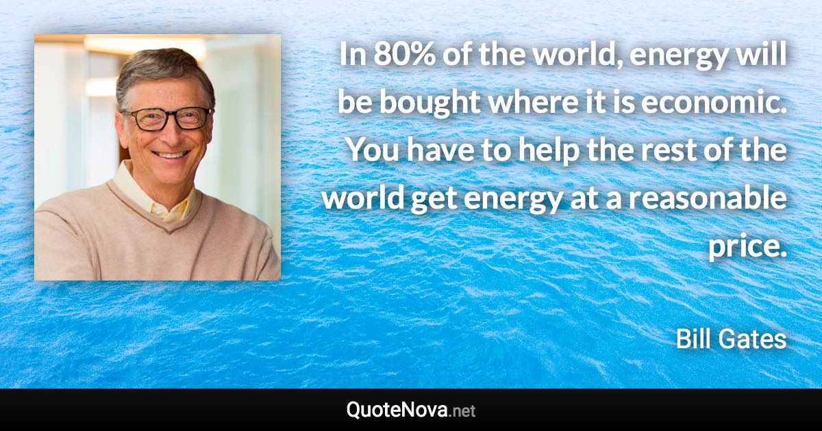 In 80% of the world, energy will be bought where it is economic. You have to help the rest of the world get energy at a reasonable price. - Bill Gates quote