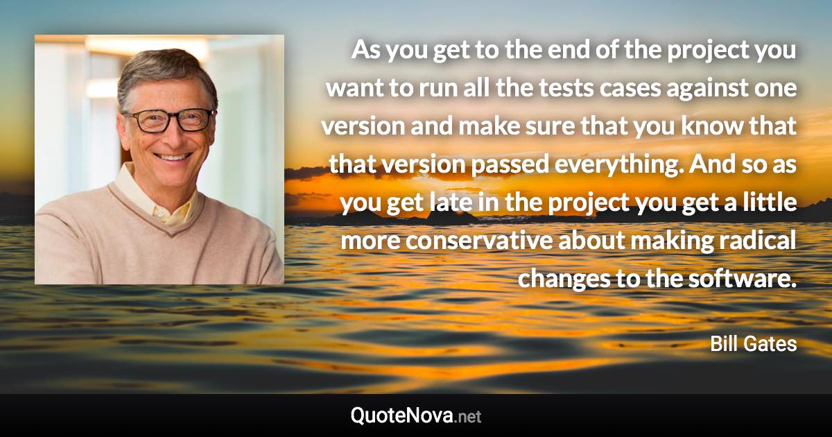 As you get to the end of the project you want to run all the tests cases against one version and make sure that you know that that version passed everything. And so as you get late in the project you get a little more conservative about making radical changes to the software. - Bill Gates quote