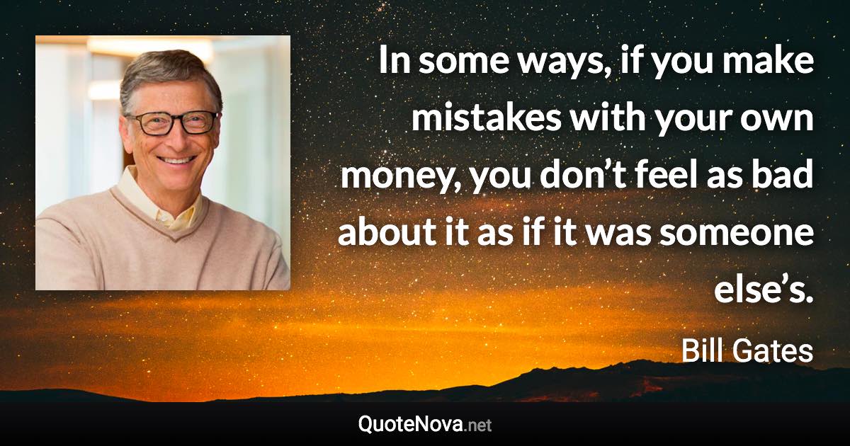 In some ways, if you make mistakes with your own money, you don’t feel as bad about it as if it was someone else’s. - Bill Gates quote