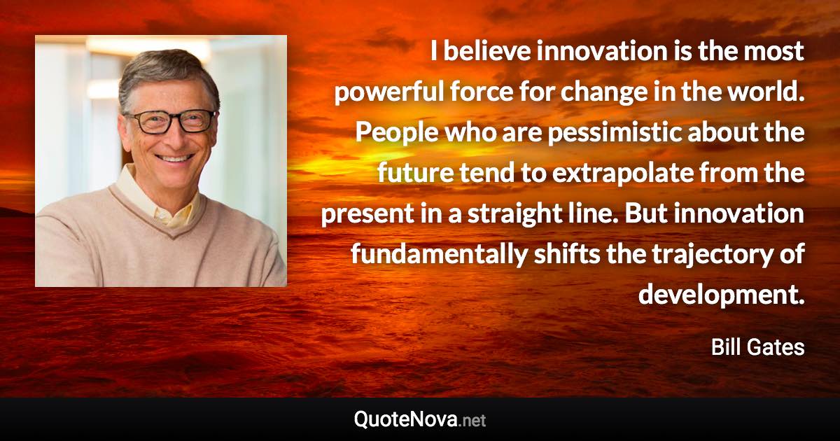 I believe innovation is the most powerful force for change in the world. People who are pessimistic about the future tend to extrapolate from the present in a straight line. But innovation fundamentally shifts the trajectory of development. - Bill Gates quote