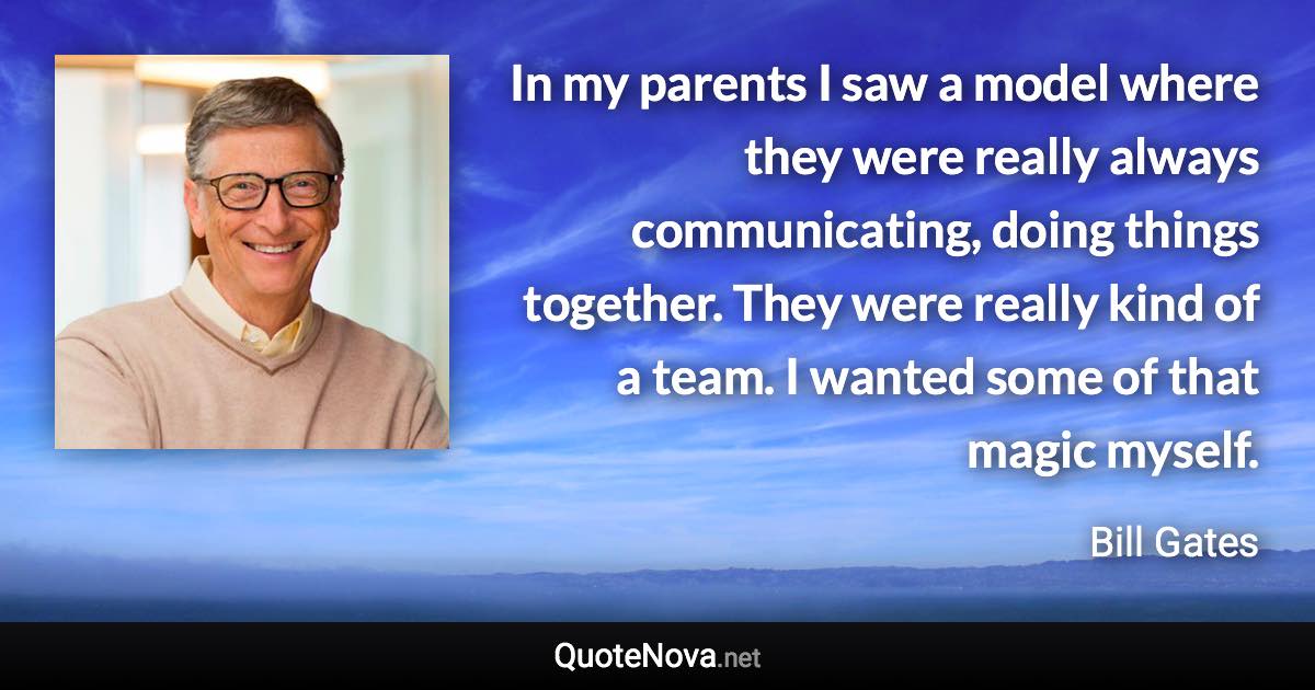 In my parents I saw a model where they were really always communicating, doing things together. They were really kind of a team. I wanted some of that magic myself. - Bill Gates quote