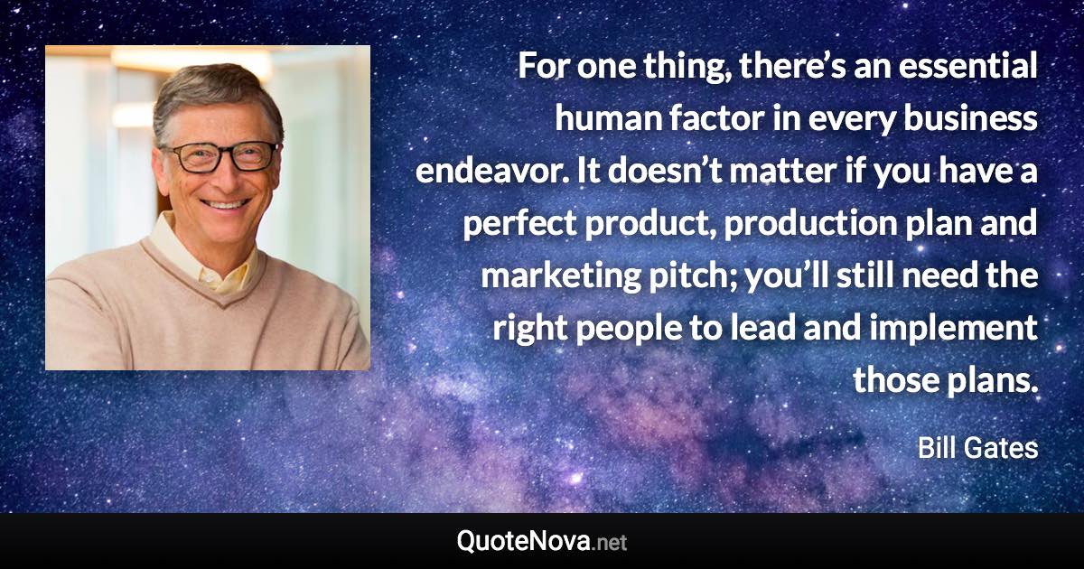 For one thing, there’s an essential human factor in every business endeavor. It doesn’t matter if you have a perfect product, production plan and marketing pitch; you’ll still need the right people to lead and implement those plans. - Bill Gates quote