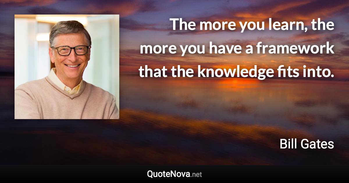 The more you learn, the more you have a framework that the knowledge fits into. - Bill Gates quote