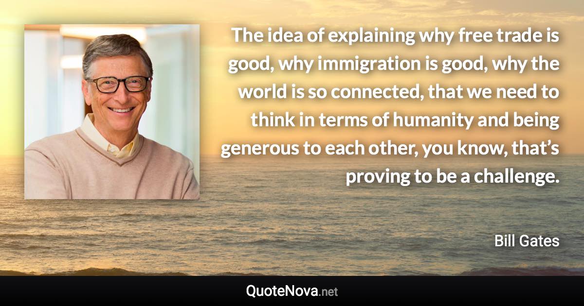 The idea of explaining why free trade is good, why immigration is good, why the world is so connected, that we need to think in terms of humanity and being generous to each other, you know, that’s proving to be a challenge. - Bill Gates quote