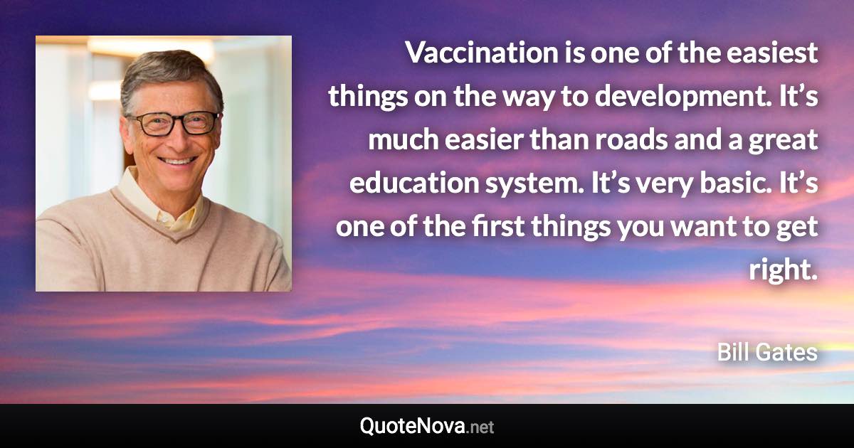 Vaccination is one of the easiest things on the way to development. It’s much easier than roads and a great education system. It’s very basic. It’s one of the first things you want to get right. - Bill Gates quote